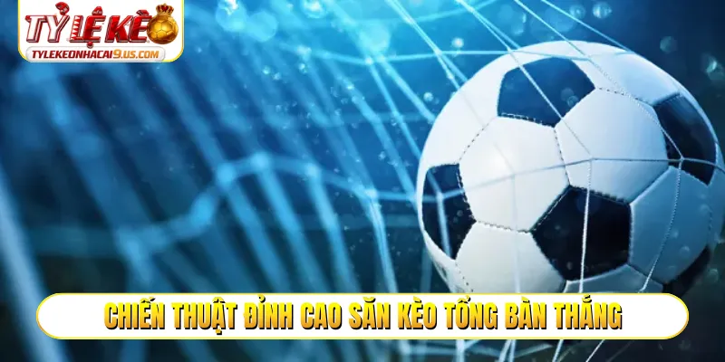 Chiến thuật đỉnh cao săn kèo tổng bàn thắng